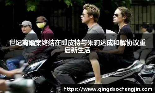 世纪离婚案终结在即皮特与朱莉达成和解协议重启新生活